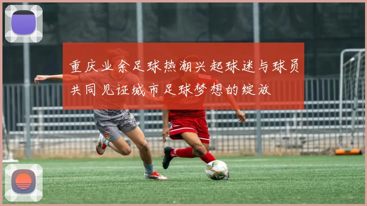 重庆业余足球热潮兴起球迷与球员共同见证城市足球梦想的绽放