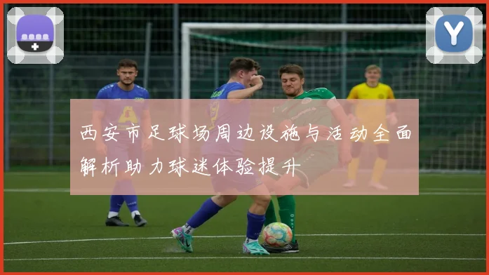 西安市足球场周边设施与活动全面解析助力球迷体验提升