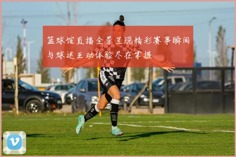 篮球馆直播全景呈现精彩赛事瞬间与球迷互动体验尽在掌握