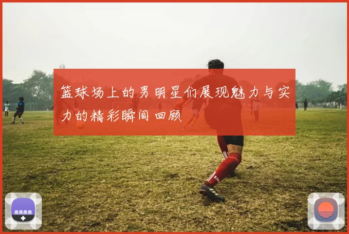 篮球场上的男明星们展现魅力与实力的精彩瞬间回顾