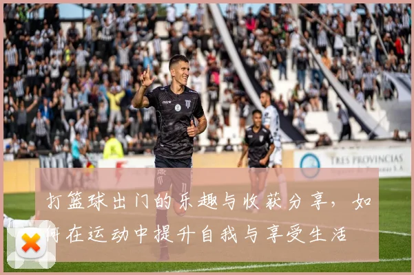 打篮球出门的乐趣与收获分享，如何在运动中提升自我与享受生活