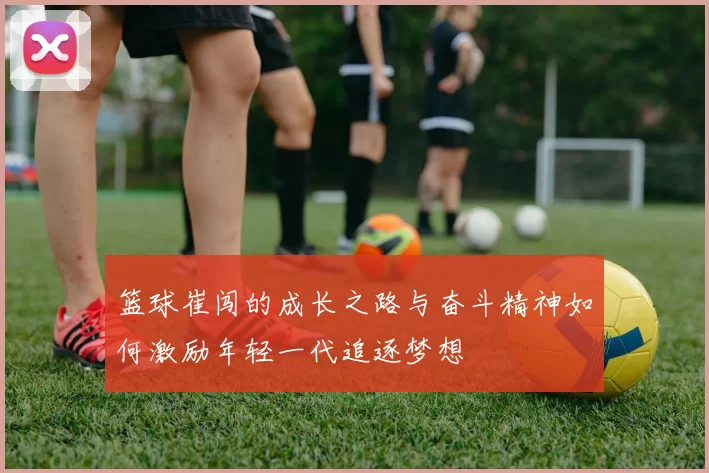 篮球崔闯的成长之路与奋斗精神如何激励年轻一代追逐梦想