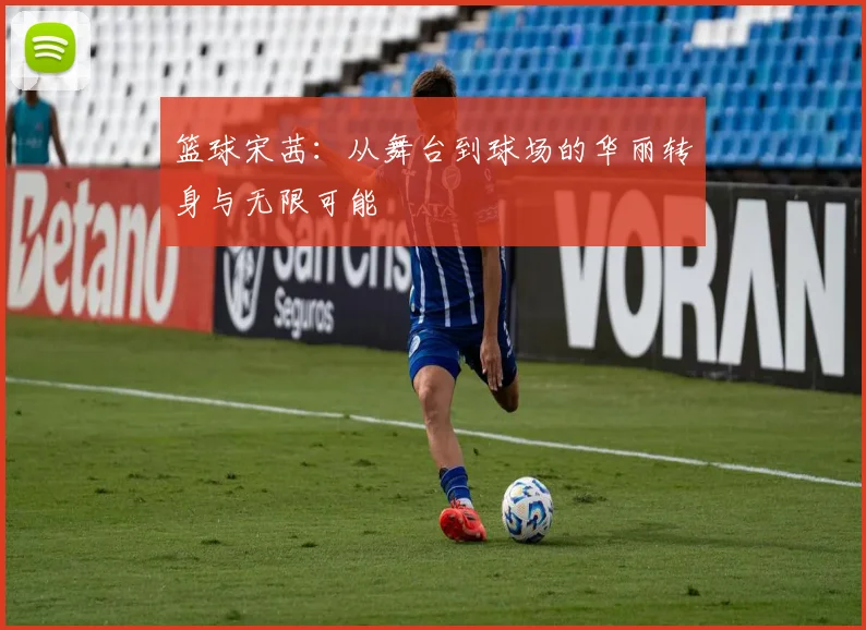 篮球宋茜：从舞台到球场的华丽转身与无限可能